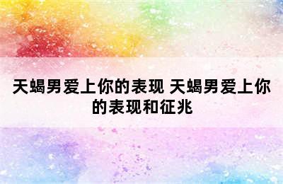 天蝎男爱上你的表现 天蝎男爱上你的表现和征兆